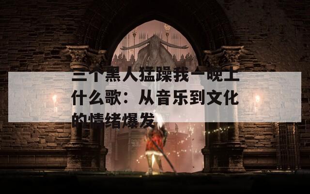 三个黑人猛躁我一晚上什么歌：从音乐到文化的情绪爆发