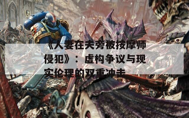 《人妻在夫旁被按摩师侵犯》：虚构争议与现实伦理的双重冲击