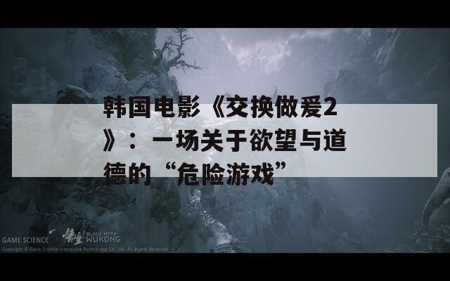 韩国电影《交换做爰2》：一场关于欲望与道德的“危险游戏”