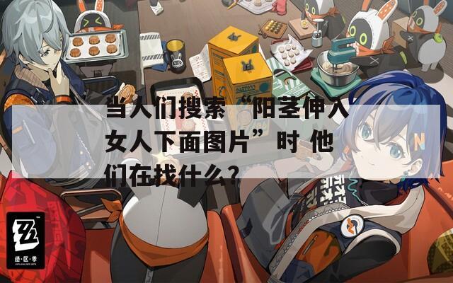 当人们搜索“阳茎伸入女人下面图片”时 他们在找什么？