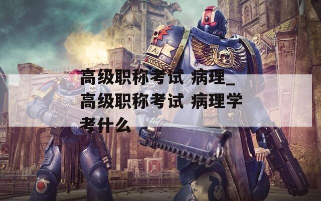 高级职称考试 病理_高级职称考试 病理学考什么