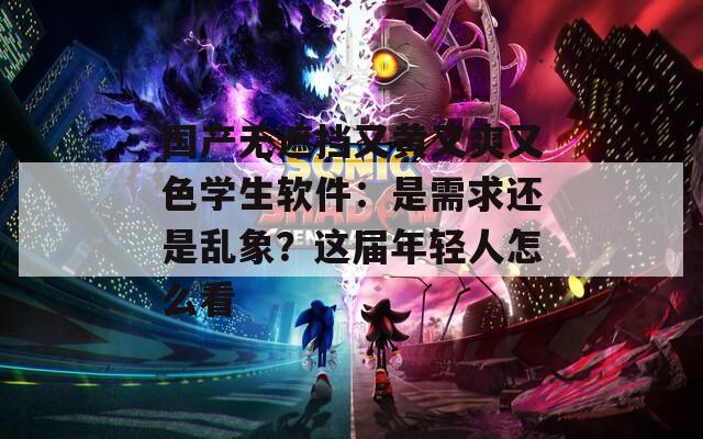 国产无遮挡又黄又爽又色学生软件：是需求还是乱象？这届年轻人怎么看