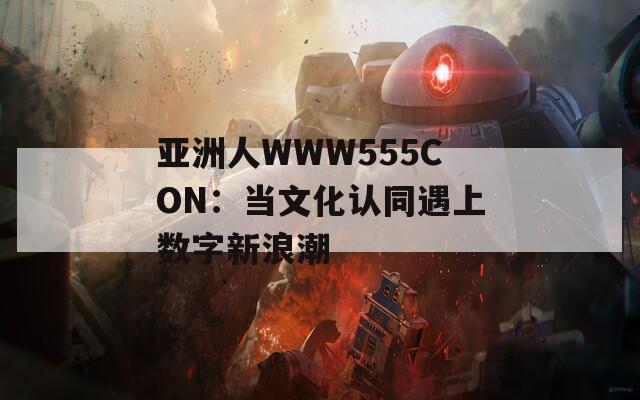亚洲人WWW555CON：当文化认同遇上数字新浪潮