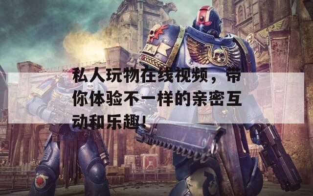 私人玩物在线视频，带你体验不一样的亲密互动和乐趣！
