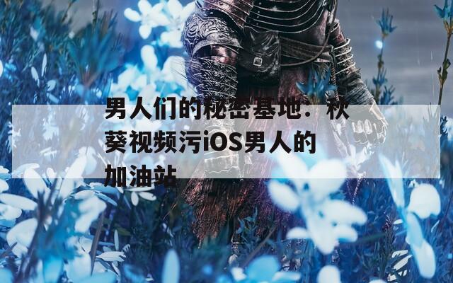 男人们的秘密基地：秋葵视频污iOS男人的加油站