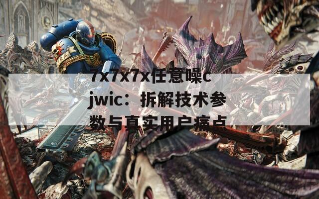 7x7x7x任意噪cjwic：拆解技术参数与真实用户痛点