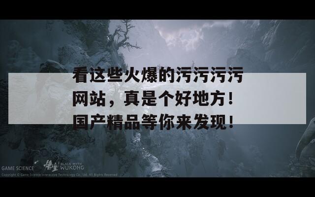 看这些火爆的污污污污网站，真是个好地方！国产精品等你来发现！