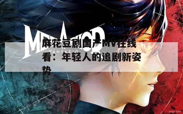 麻花豆剧国产MV在线看：年轻人的追剧新姿势