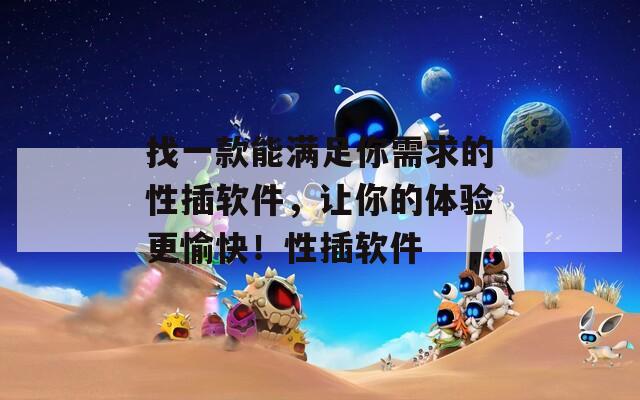 找一款能满足你需求的性插软件，让你的体验更愉快！性插软件