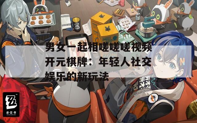 男女一起相嗟嗟嗟视频开元棋牌：年轻人社交娱乐的新玩法