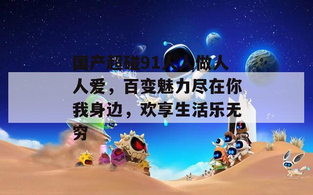 国产超碰91人人做人人爱，百变魅力尽在你我身边，欢享生活乐无穷