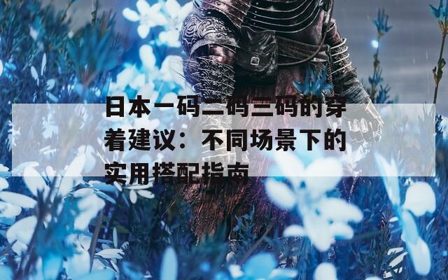 日本一码二码三码的穿着建议：不同场景下的实用搭配指南