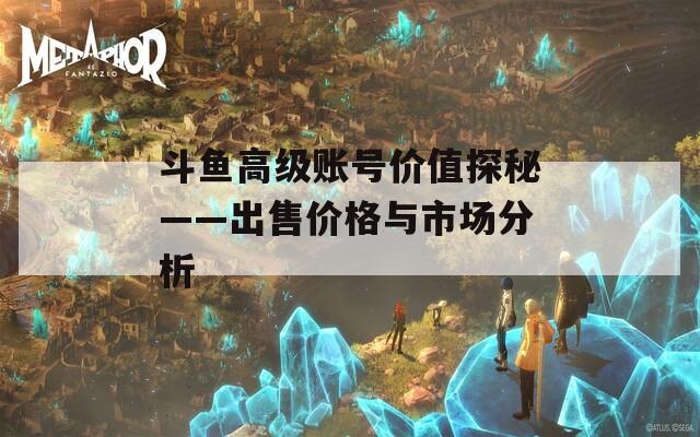斗鱼高级账号价值探秘——出售价格与市场分析