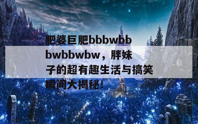 肥婆巨肥bbbwbbbwbbwbw，胖妹子的超有趣生活与搞笑瞬间大揭秘！