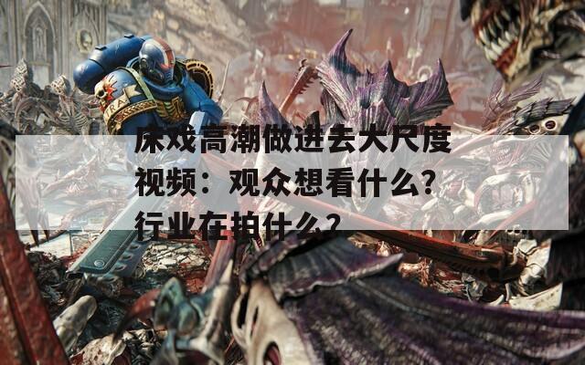 床戏高潮做进去大尺度视频：观众想看什么？行业在拍什么？