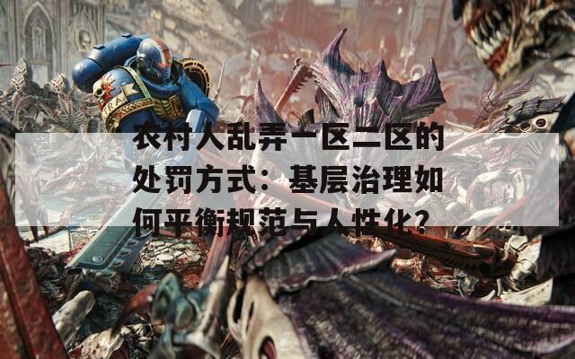 农村人乱弄一区二区的处罚方式：基层治理如何平衡规范与人性化？