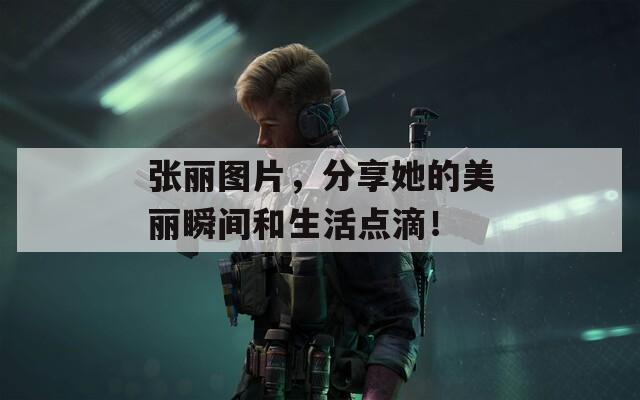 张丽图片，分享她的美丽瞬间和生活点滴！