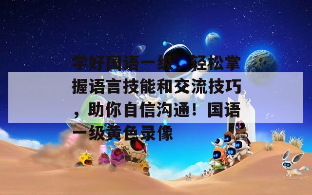 学好国语一级，轻松掌握语言技能和交流技巧，助你自信沟通！国语一级黄色录像