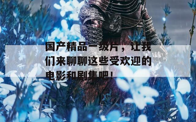 国产精品一级片，让我们来聊聊这些受欢迎的电影和剧集吧！