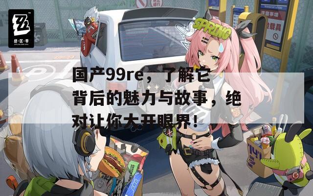 国产99re，了解它背后的魅力与故事，绝对让你大开眼界！