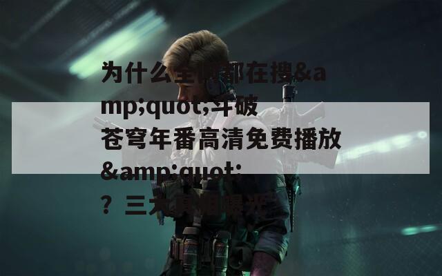 为什么全网都在搜&quot;斗破苍穹年番高清免费播放&quot;？三大真相曝光