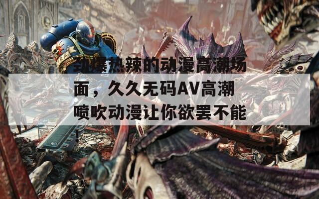 劲爆热辣的动漫高潮场面，久久无码AV高潮喷吹动漫让你欲罢不能！