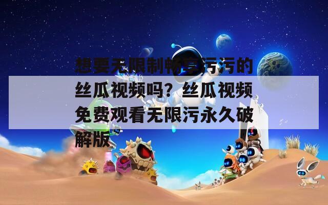 想要无限制畅享污污的丝瓜视频吗？丝瓜视频免费观看无限污永久破解版