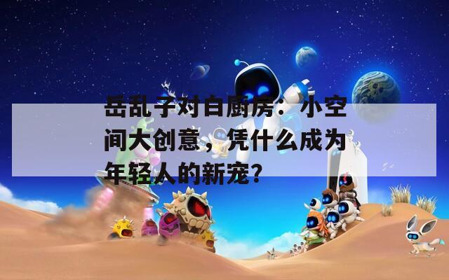 岳乱子对白厨房：小空间大创意，凭什么成为年轻人的新宠？
