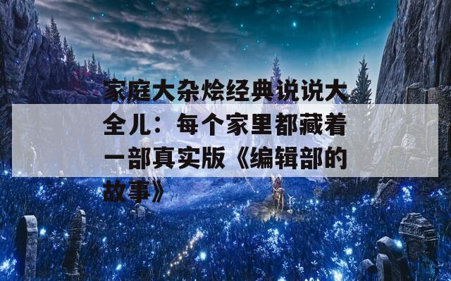 家庭大杂烩经典说说大全儿：每个家里都藏着一部真实版《编辑部的故事》