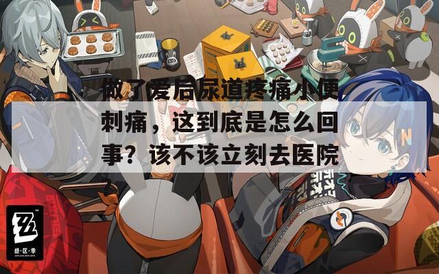 做了爱后尿道疼痛小便刺痛，这到底是怎么回事？该不该立刻去医院？