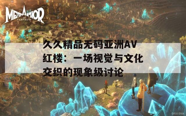 久久精品无码亚洲AV红楼：一场视觉与文化交织的现象级讨论