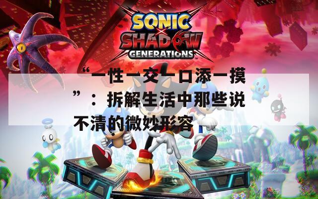 “一性一交一口添一摸”：拆解生活中那些说不清的微妙形容