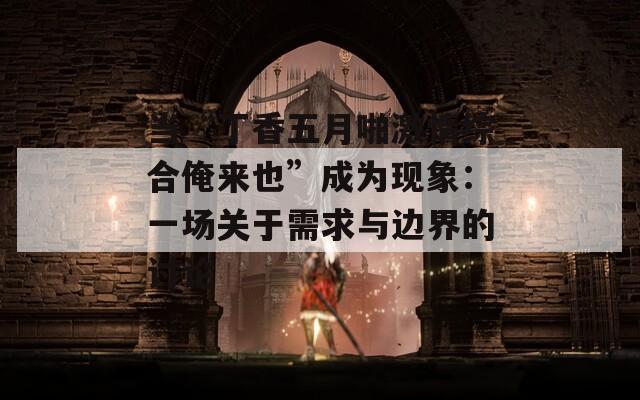 当“丁香五月啪激情综合俺来也”成为现象：一场关于需求与边界的讨论