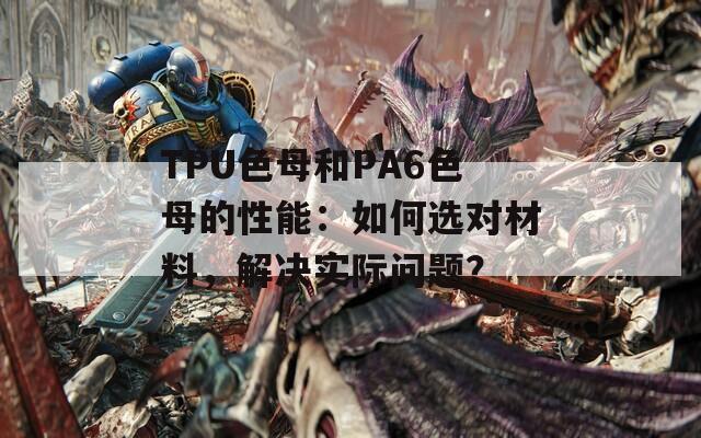 TPU色母和PA6色母的性能：如何选对材料，解决实际问题？
