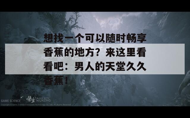 想找一个可以随时畅享香蕉的地方？来这里看看吧：男人的天堂久久香蕉！