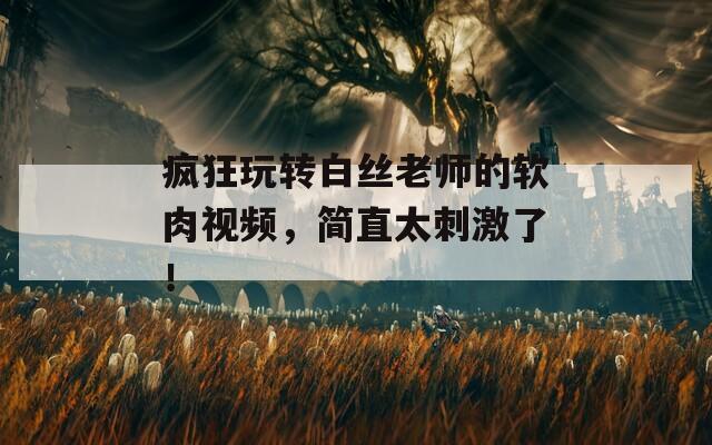 疯狂玩转白丝老师的软肉视频，简直太刺激了！