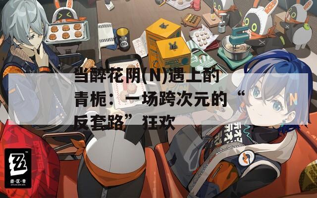 当醉花阴(N)遇上酌青栀：一场跨次元的“反套路”狂欢