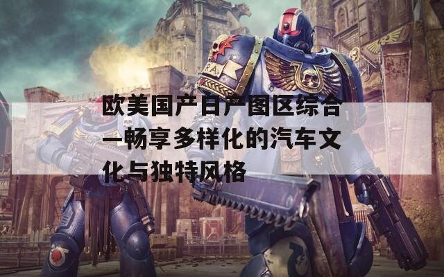 欧美国产日产图区综合—畅享多样化的汽车文化与独特风格
