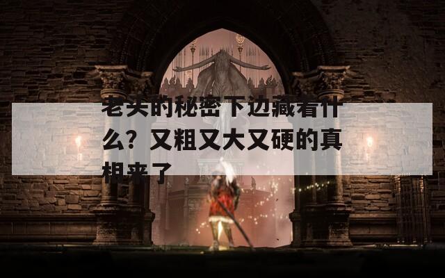 老头的秘密下边藏着什么？又粗又大又硬的真相来了