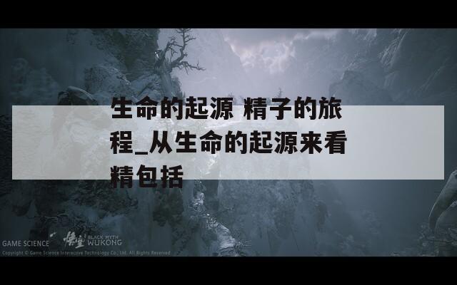 生命的起源 精子的旅程_从生命的起源来看精包括