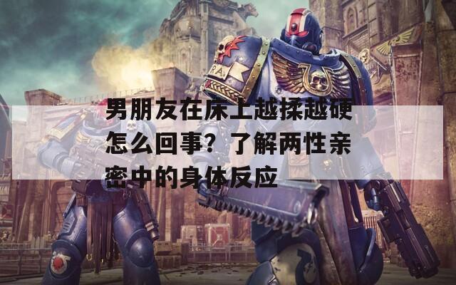 男朋友在床上越揉越硬怎么回事？了解两性亲密中的身体反应