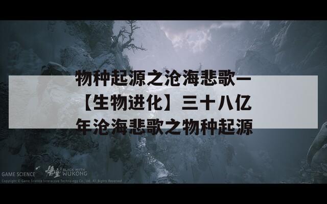 物种起源之沧海悲歌—【生物进化】三十八亿年沧海悲歌之物种起源