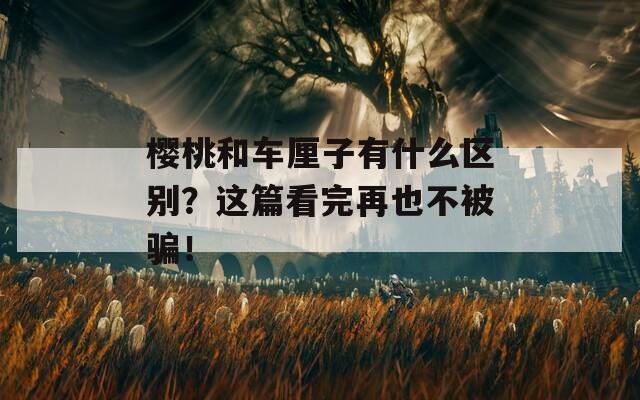 樱桃和车厘子有什么区别？这篇看完再也不被骗！