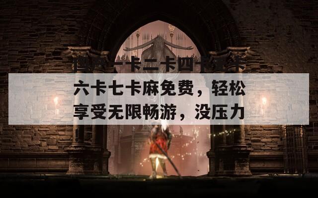 国产一卡二卡四卡无卡六卡七卡麻免费，轻松享受无限畅游，没压力！