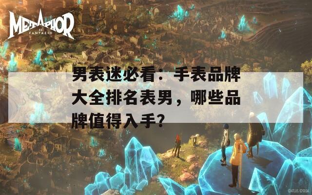 男表迷必看：手表品牌大全排名表男，哪些品牌值得入手？