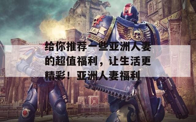 给你推荐一些亚洲人妻的超值福利，让生活更精彩！亚洲人妻福利