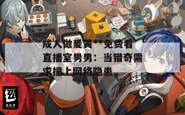 成人做爰黄**免费看直播室男男：当猎奇需求撞上网络隐患