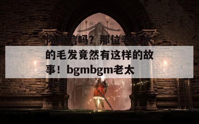 你相信吗？那位老太太的毛发竟然有这样的故事！bgmbgm老太太毛