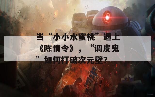 当“小小水蜜桃”遇上《陈情令》，“调皮鬼”如何打破次元壁？
