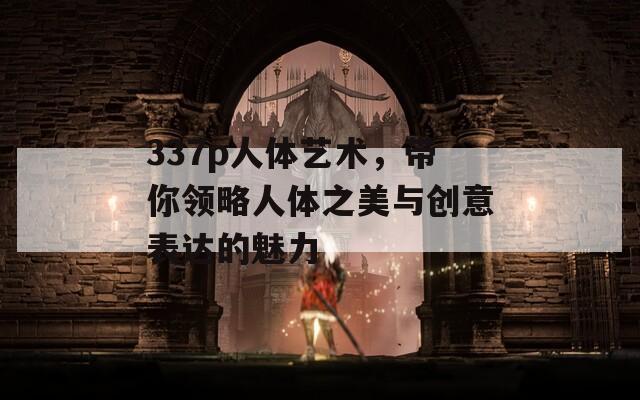337p人体艺术，带你领略人体之美与创意表达的魅力